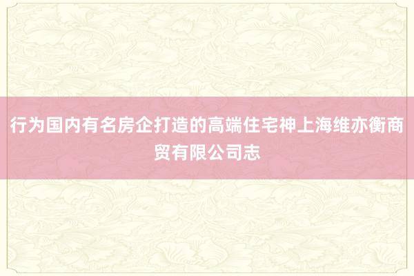 行为国内有名房企打造的高端住宅神上海维亦衡商贸有限公司志